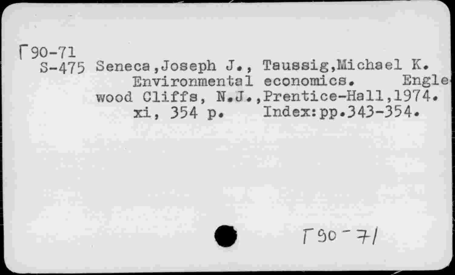 ﻿r 90-71
S-475 Seneca,Joseph J., Taussig,Michael K. Environmental economics. Engle wood Cliffs, N.J.,Prentice-Hall,1974.
xi, 354 p.	Index:pp.343-354.
rso'T-/